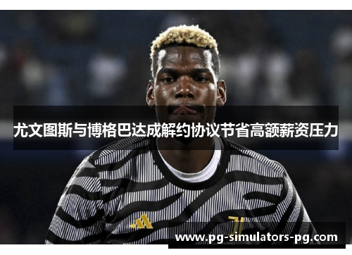 尤文图斯与博格巴达成解约协议节省高额薪资压力 尤文图斯与博格巴达成解约协议节省高额薪资压力